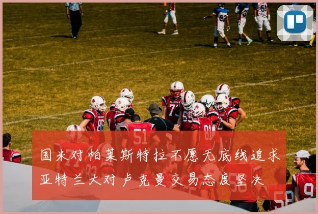 国米对帕莱斯特拉不愿无底线追求亚特兰大对卢克曼交易态度坚决