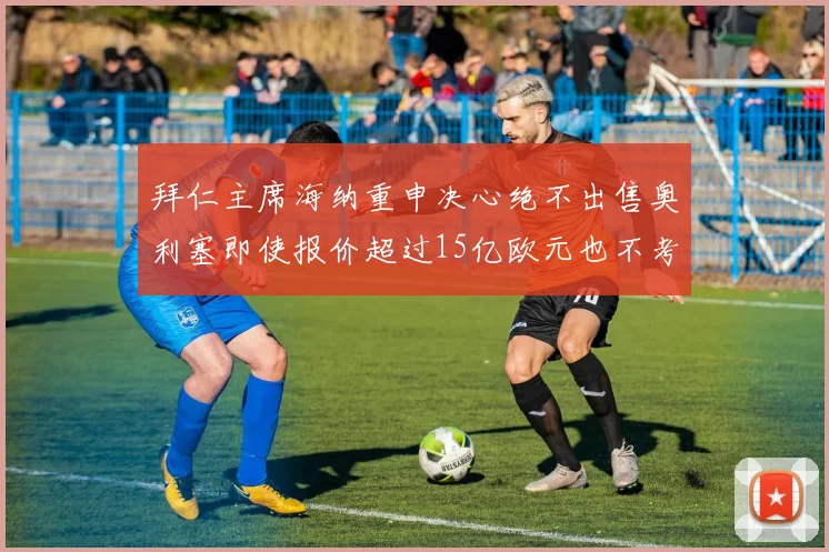 拜仁主席海纳重申决心绝不出售奥利塞即使报价超过15亿欧元也不考虑